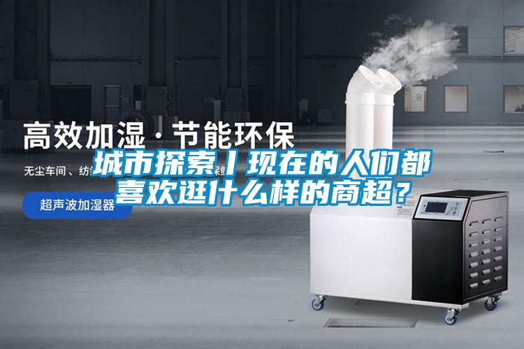 城市探索丨現在的人們都喜歡逛什么樣的商超？