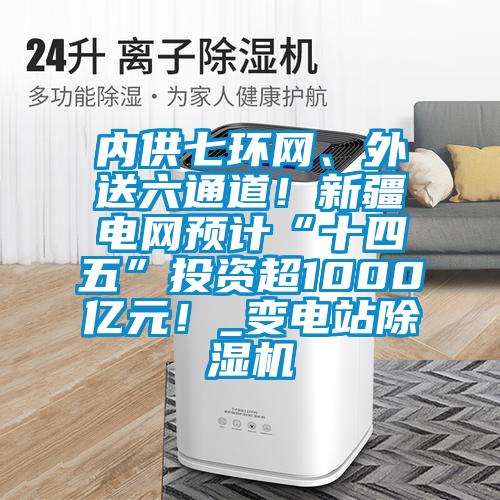 內供七環網、外送六通道！新疆電網預計“十四五”投資超1000億元！_變電站除濕機