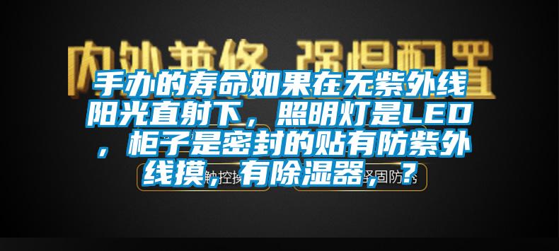手辦的壽命如果在無(wú)紫外線陽(yáng)光直射下，照明燈是LED，柜子是密封的貼有防紫外線摸，有除濕器，？