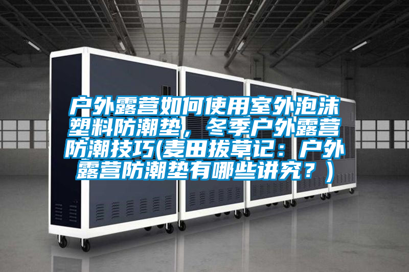 戶外露營(yíng)如何使用室外泡沫塑料防潮墊，冬季戶外露營(yíng)防潮技巧(麥田拔草記：戶外露營(yíng)防潮墊有哪些講究？)